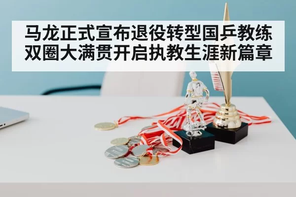 马龙正式宣布退役转型国乒教练双圈大满贯开启执教生涯新篇章
