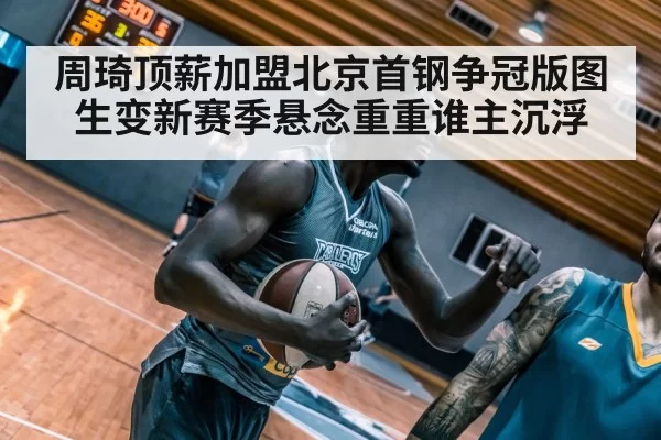 周琦顶薪加盟北京首钢争冠版图生变新赛季悬念重重谁主沉浮